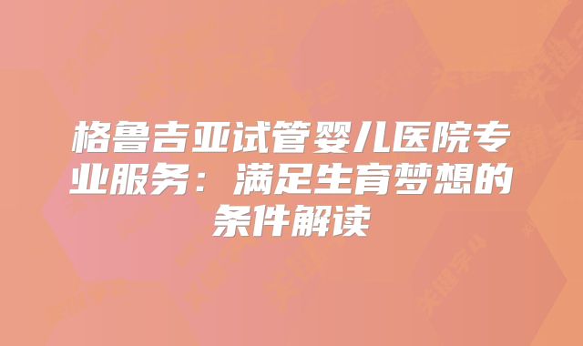 格鲁吉亚试管婴儿医院专业服务:满足生育梦想的条件解读