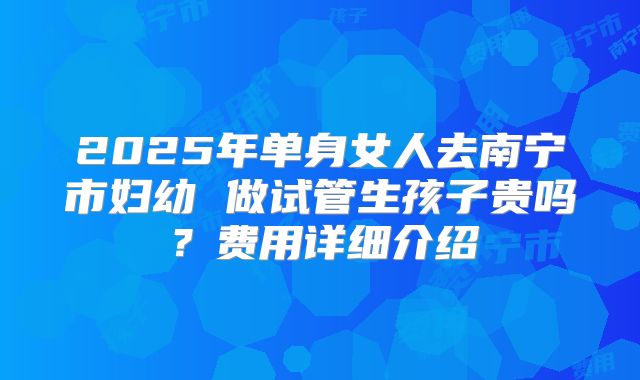 2025年单身女人去南宁市妇幼 做试管生孩子贵吗?费用详细介绍