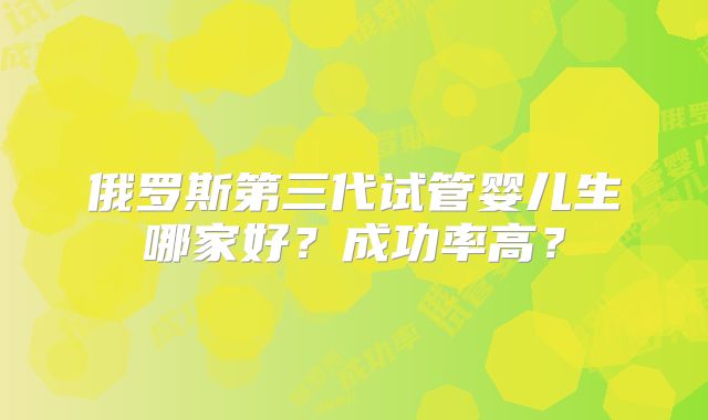 俄罗斯第三代试管婴儿生哪家好?成功率高?