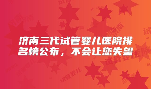 济南三代试管婴儿医院排名榜公布，不会让您失望