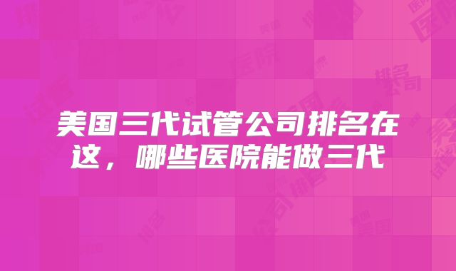美国三代试管公司排名在这，哪些医院能做三代