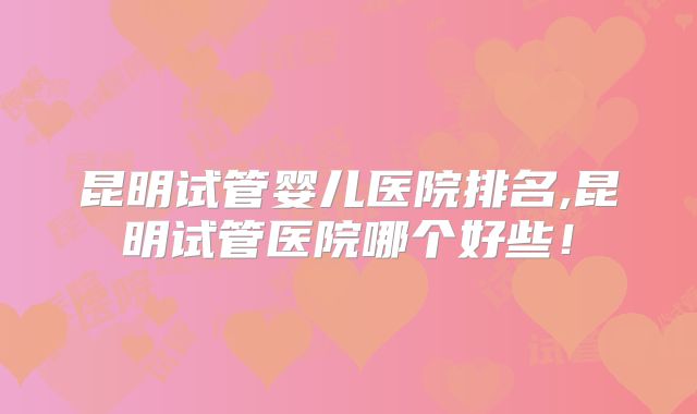 昆明试管婴儿医院排名,昆明试管医院哪个好些！