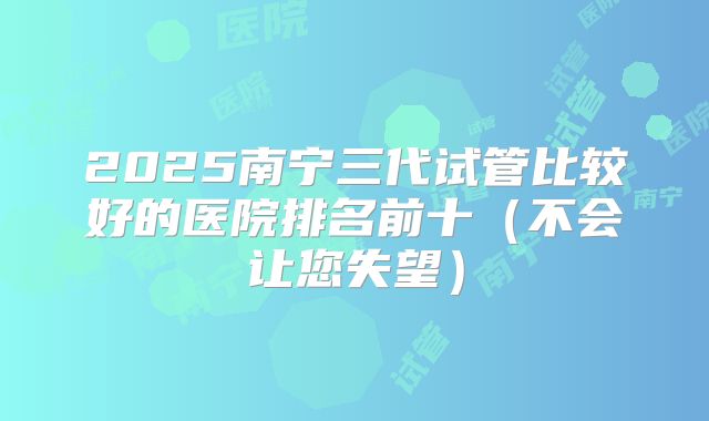 2025南宁三代试管比较好的医院排名前十（不会让您失望）