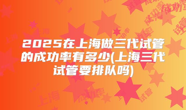 2025在上海做三代试管的成功率有多少(上海三代试管要排队吗)