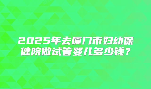 2025年去厦门市妇幼保健院做试管婴儿多少钱？