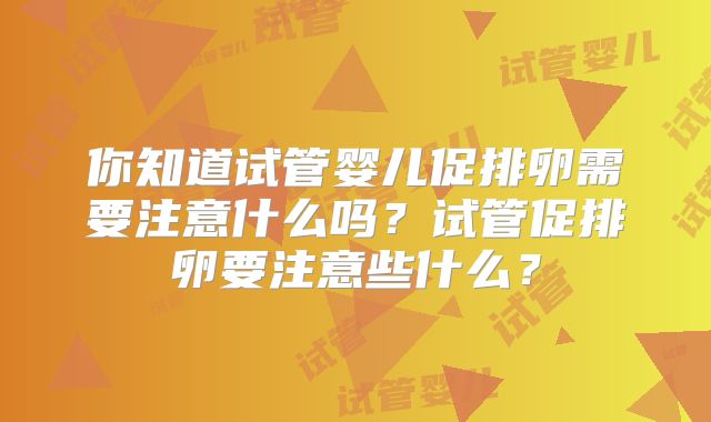 你知道试管婴儿促排卵需要注意什么吗？试管促排卵要注意些什么？