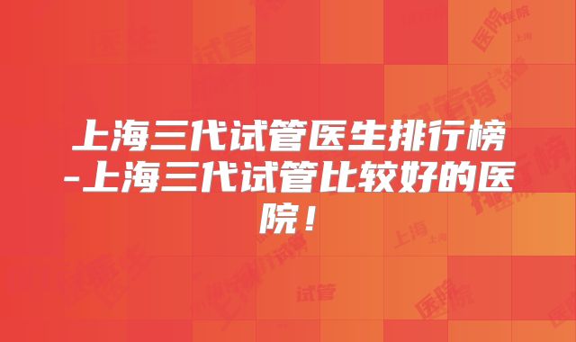 上海三代试管医生排行榜-上海三代试管比较好的医院！