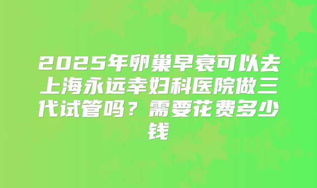 2025年卵巢早衰可以去上海永远幸妇科医院做三代试管吗?需要花费多少钱