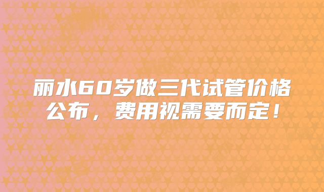 丽水60岁做三代试管价格公布，费用视需要而定！