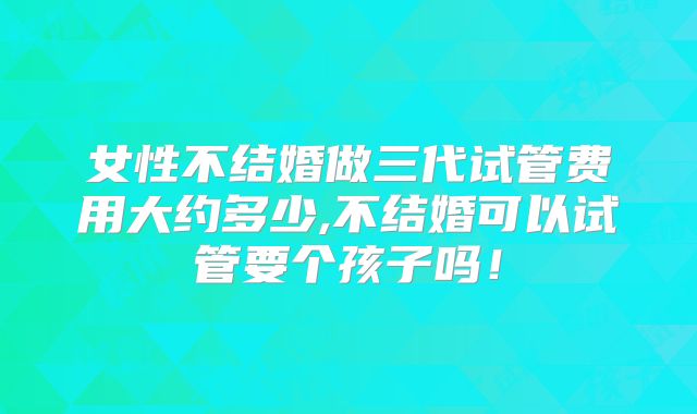 女性不结婚做三代试管费用大约多少,不结婚可以试管要个孩子吗！