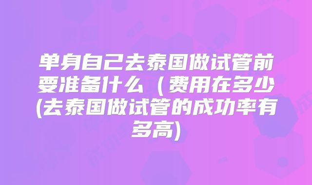 单身自己去泰国做试管前要准备什么（费用在多少(去泰国做试管的成功率有多高)