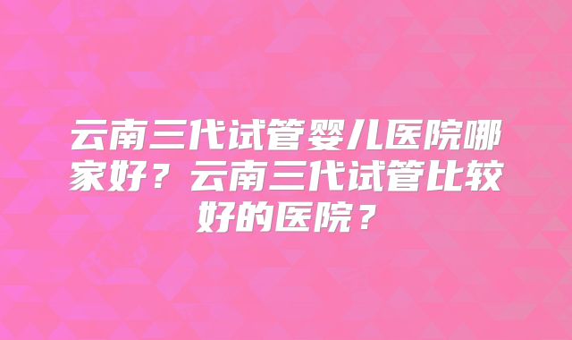 云南三代试管婴儿医院哪家好?云南三代试管比较好的医院?