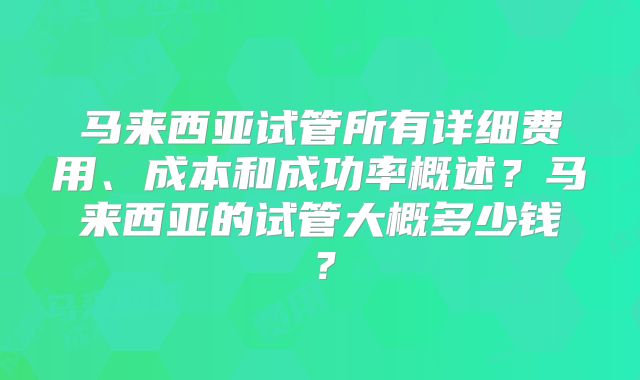 马来西亚试管所有详细费用、成本和成功率概述？马来西亚的试管大概多少钱？