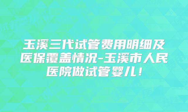 玉溪三代试管费用明细及医保覆盖情况-玉溪市人民医院做试管婴儿！