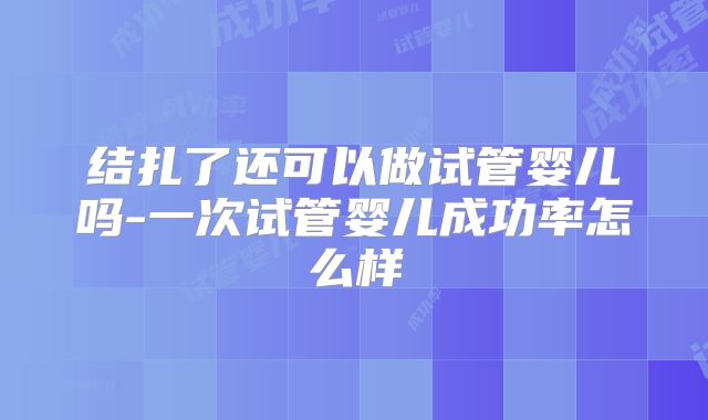 结扎了还可以做试管婴儿吗-一次试管婴儿成功率怎么样