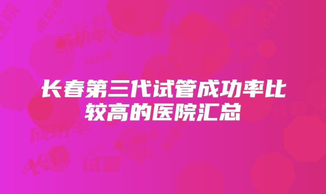 长春第三代试管成功率比较高的医院汇总