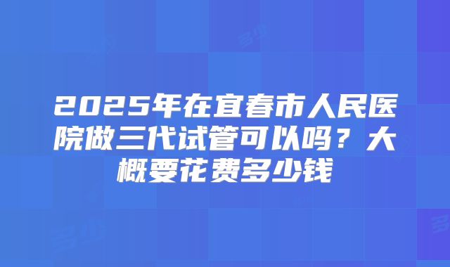 2025年在宜春市人民医院做三代试管可以吗?大概要花费多少钱