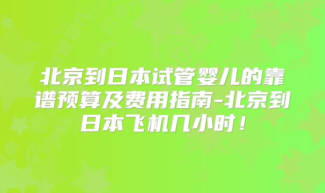 北京到日本试管婴儿的靠谱预算及费用指南-北京到日本飞机几小时！