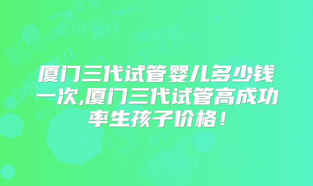 厦门三代试管婴儿多少钱一次,厦门三代试管高成功率生孩子价格！