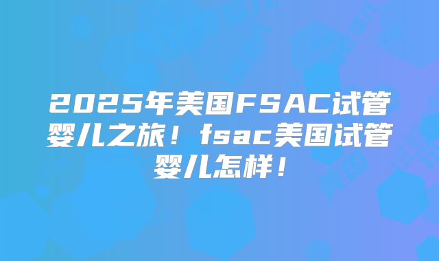 2025年美国FSAC试管婴儿之旅!fsac美国试管婴儿怎样!