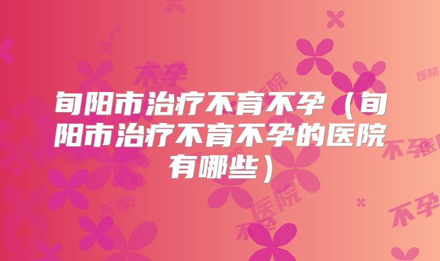 旬阳市治疗不育不孕(旬阳市治疗不育不孕的医院有哪些)