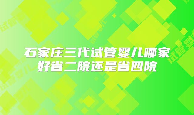 石家庄三代试管婴儿哪家好省二院还是省四院