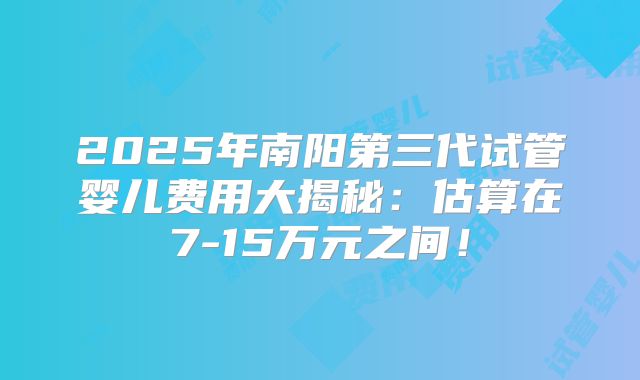 2025年南阳第三代试管婴儿费用大揭秘:估算在7-15万元之间!