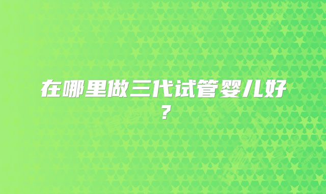 在哪里做三代试管婴儿好？