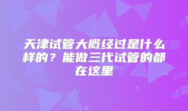 天津试管大概经过是什么样的?能做三代试管的都在这里