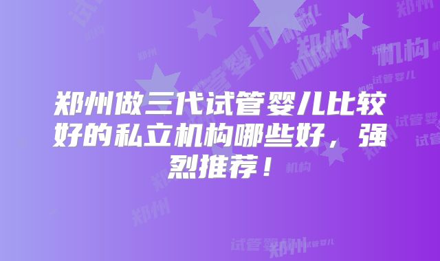 郑州做三代试管婴儿比较好的私立机构哪些好，强烈推荐！
