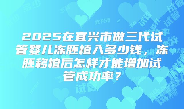 2025在宜兴市做三代试管婴儿冻胚植入多少钱,冻胚移植后怎样才能增加试管成功率?