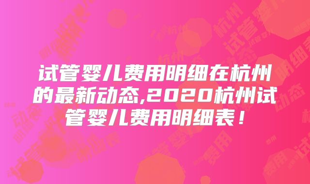 试管婴儿费用明细在杭州的最新动态,2020杭州试管婴儿费用明细表!