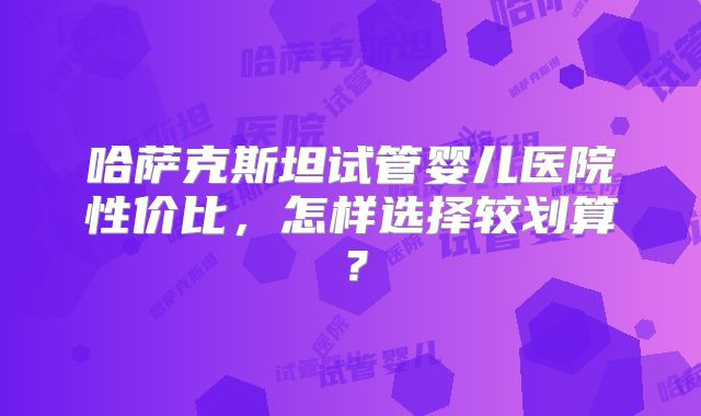 哈萨克斯坦试管婴儿医院性价比，怎样选择较划算？