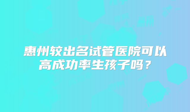 惠州较出名试管医院可以高成功率生孩子吗？