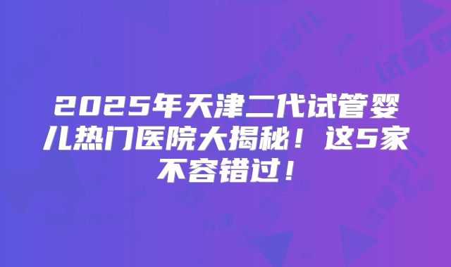 2025年天津二代试管婴儿热门医院大揭秘！这5家不容错过！