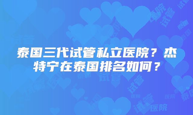 泰国三代试管私立医院？杰特宁在泰国排名如何？