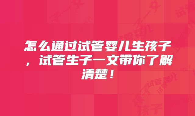 怎么通过试管婴儿生孩子,试管生子一文带你了解清楚!