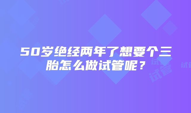 50岁绝经两年了想要个三胎怎么做试管呢？