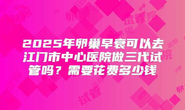 2025年卵巢早衰可以去江门市中心医院做三代试管吗？需要花费多少钱