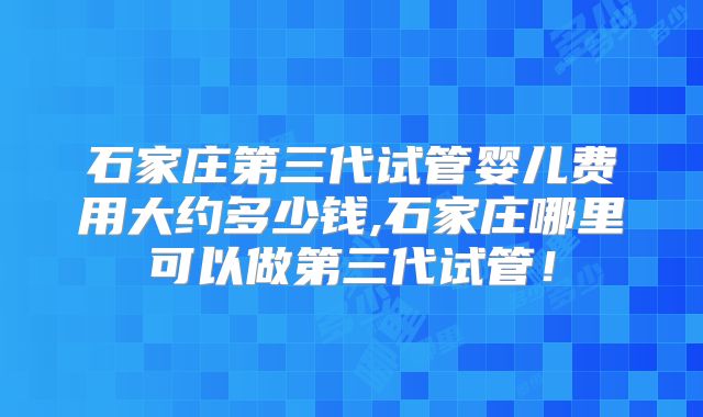 石家庄第三代试管婴儿费用大约多少钱,石家庄哪里可以做第三代试管！