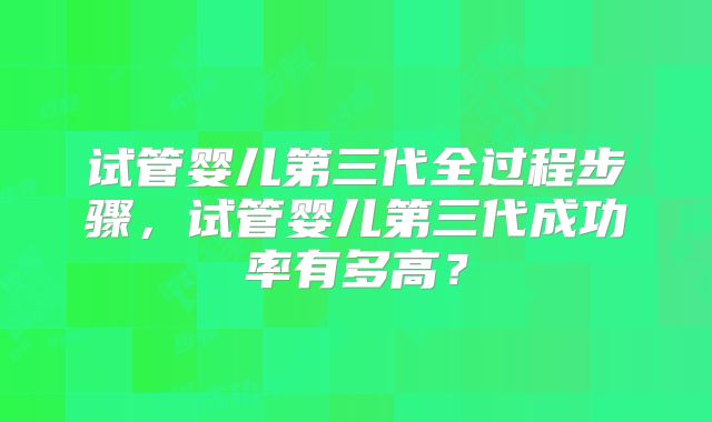 试管婴儿第三代全过程步骤，试管婴儿第三代成功率有多高？