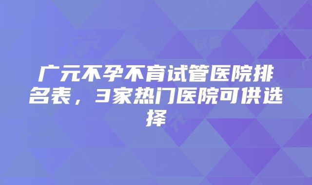 广元不孕不育试管医院排名表，3家热门医院可供选择