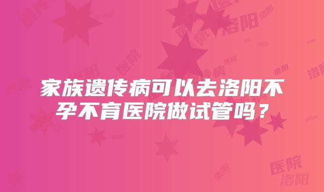 家族遗传病可以去洛阳不孕不育医院做试管吗?