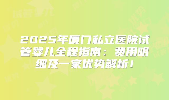 2025年厦门私立医院试管婴儿全程指南：费用明细及一家优势解析！