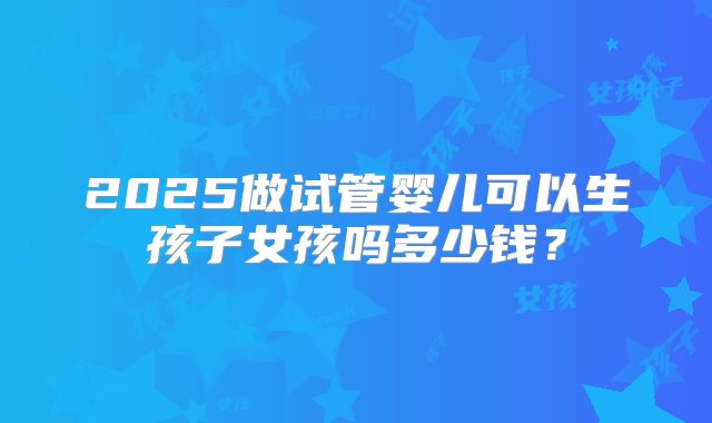 2025做试管婴儿可以生孩子女孩吗多少钱?