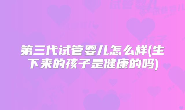 第三代试管婴儿怎么样(生下来的孩子是健康的吗)
