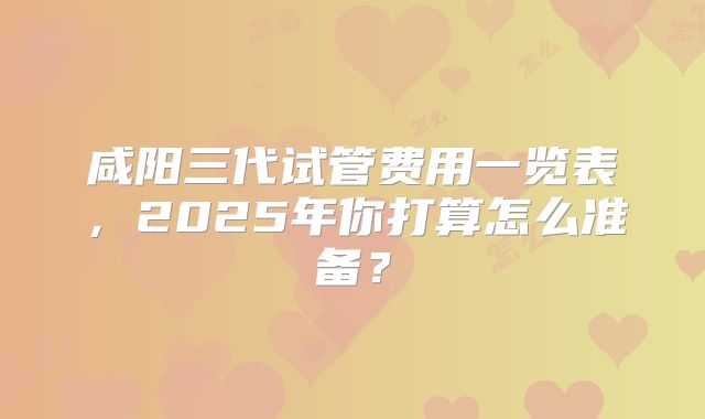 咸阳三代试管费用一览表，2025年你打算怎么准备？