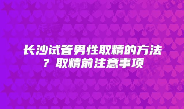 长沙试管男性取精的方法？取精前注意事项