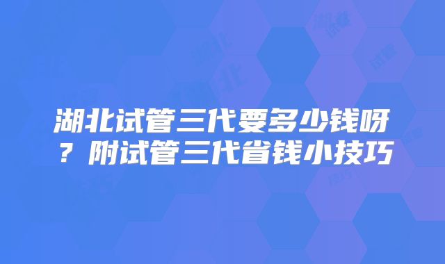 湖北试管三代要多少钱呀？附试管三代省钱小技巧