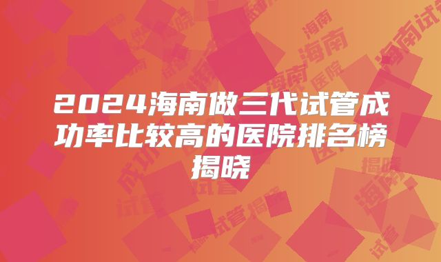 2024海南做三代试管成功率比较高的医院排名榜揭晓
